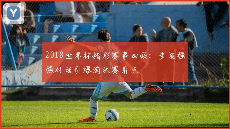 2018世界杯精彩赛事回顾:多场强强对话引爆淘汰赛看点