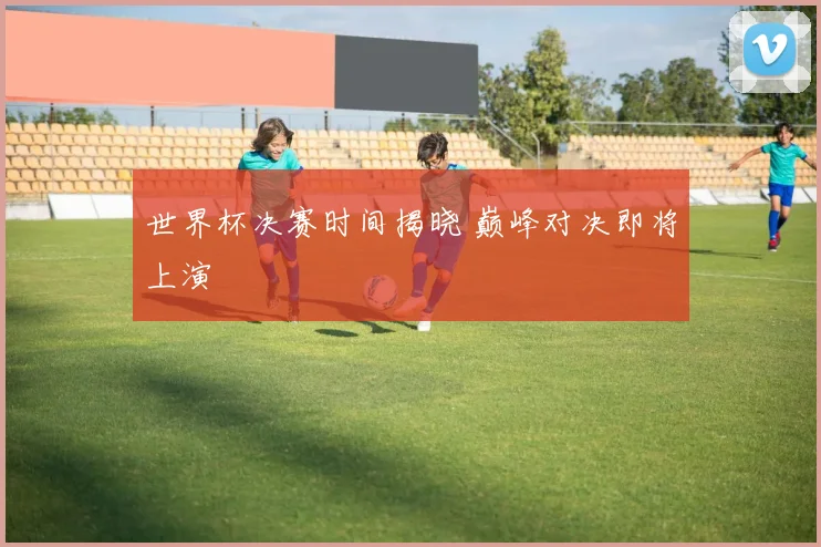 世界杯决赛时间揭晓 巅峰对决即将上演