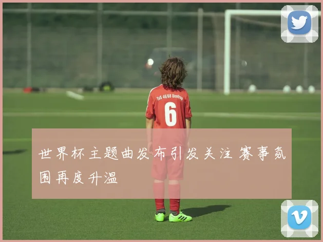 世界杯主题曲发布引发关注 赛事氛围再度升温