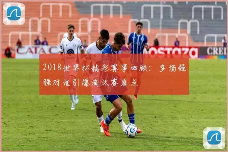2018世界杯精彩赛事回顾:多场强强对话引爆淘汰赛看点