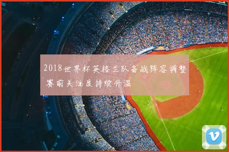 2018世界杯英格兰队备战阵容调整 赛前关注度持续升温